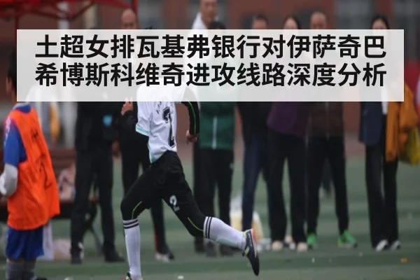 土超女排瓦基弗银行对伊萨奇巴希博斯科维奇进攻线路深度分析