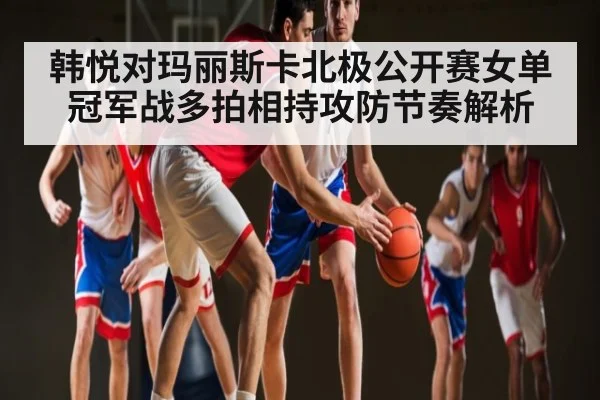 韩悦对玛丽斯卡北极公开赛女单冠军战多拍相持攻防节奏解析