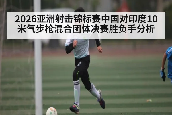 2026亚洲射击锦标赛中国对印度10米气步枪混合团体决赛胜负手分析
