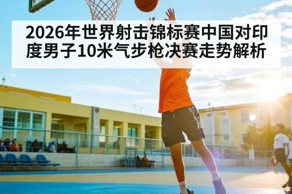 2026年世界射击锦标赛中国对印度男子10米气步枪决赛走势解析